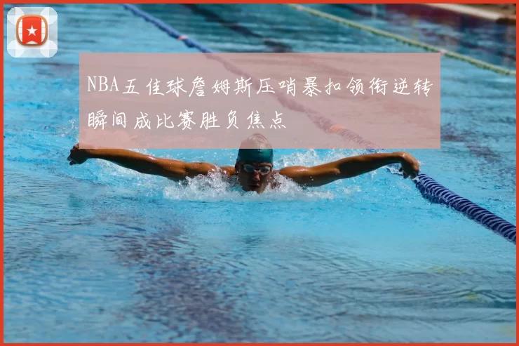 NBA五佳球詹姆斯压哨暴扣领衔逆转瞬间成比赛胜负焦点