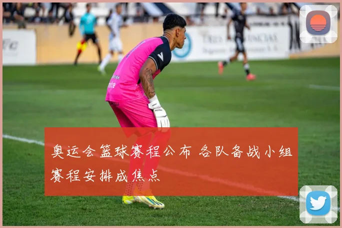 奥运会篮球赛程公布 各队备战小组赛程安排成焦点
