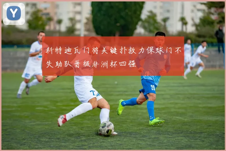 科特迪瓦门将关键扑救力保球门不失助队晋级非洲杯四强