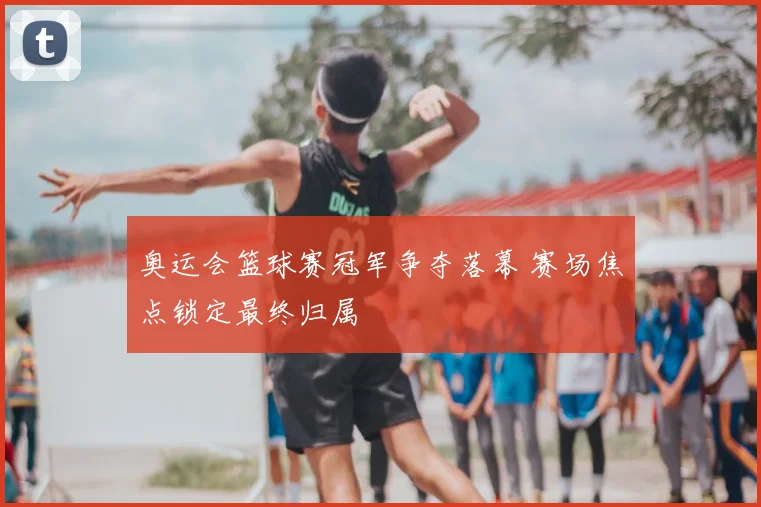 奥运会篮球赛冠军争夺落幕 赛场焦点锁定最终归属
