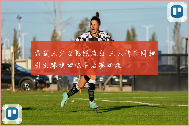 雷霆三少合影照流出 三人昔日同框引发球迷回忆季后赛辉煌