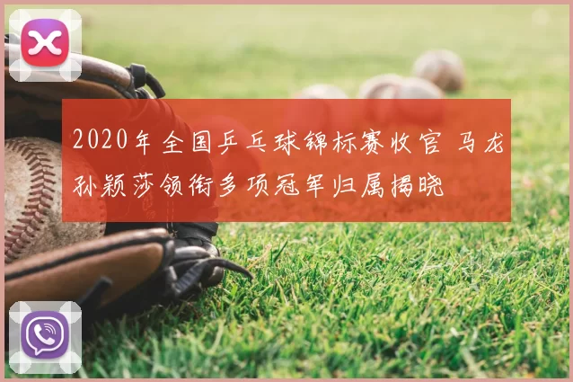 2020年全国乒乓球锦标赛收官 马龙孙颖莎领衔多项冠军归属揭晓