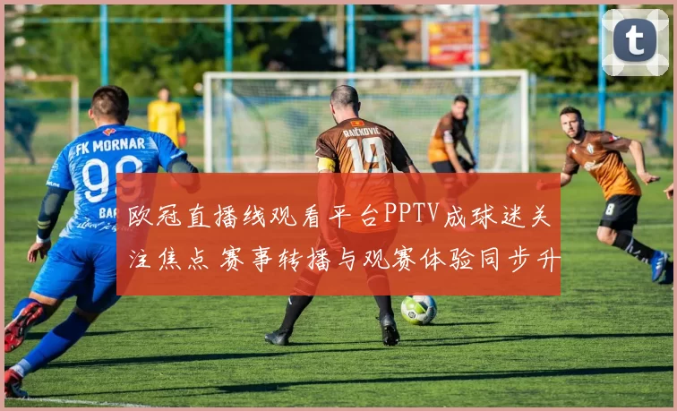 欧冠直播线观看平台PPTV成球迷关注焦点 赛事转播与观赛体验同步升级