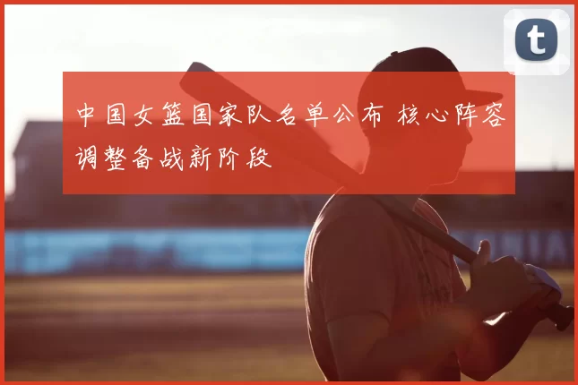中国女篮国家队名单公布 核心阵容调整备战新阶段