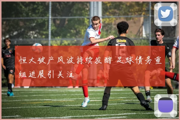 恒大破产风波持续发酵 足球债务重组进展引关注