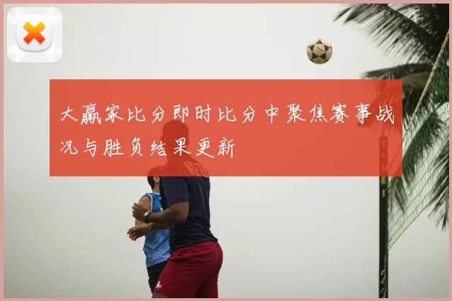 大羸家比分即时比分中聚焦赛事战况与胜负结果更新