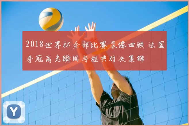 2018世界杯全部比赛录像回顾 法国夺冠高光瞬间与经典对决集锦
