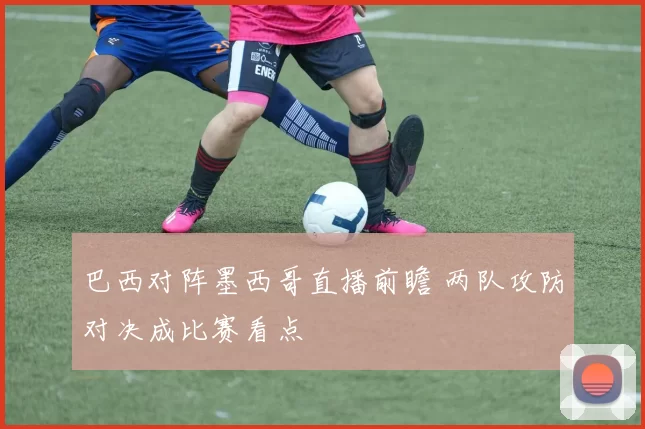 巴西对阵墨西哥直播前瞻 两队攻防对决成比赛看点