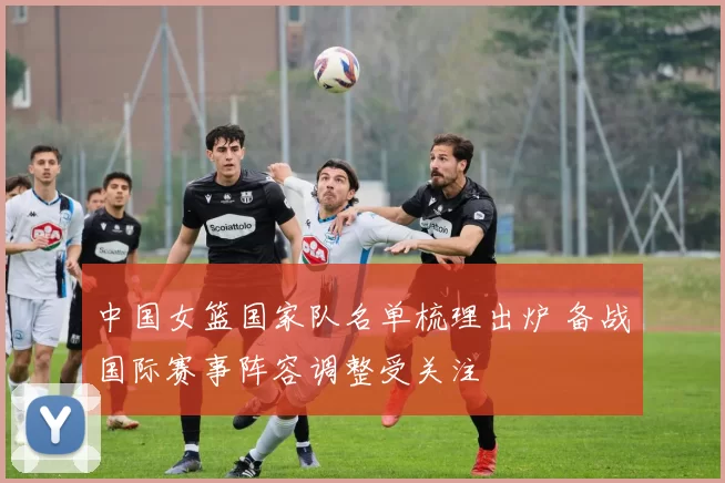 中国女篮国家队名单梳理出炉 备战国际赛事阵容调整受关注