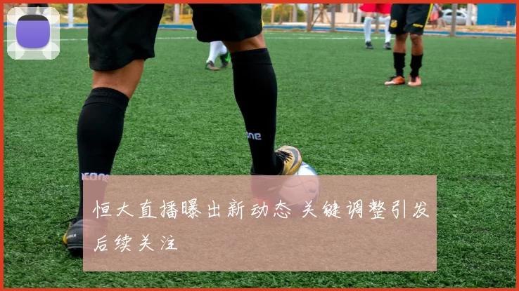 恒大直播曝出新动态 关键调整引发后续关注