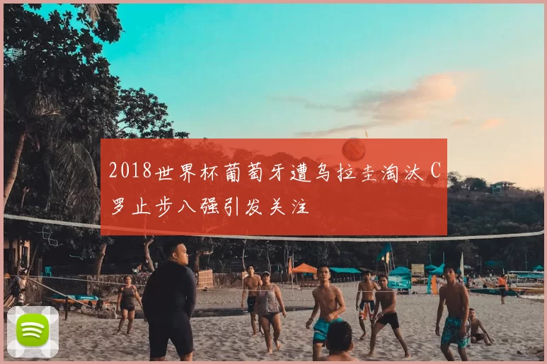 2018世界杯葡萄牙遭乌拉圭淘汰 C罗止步八强引发关注