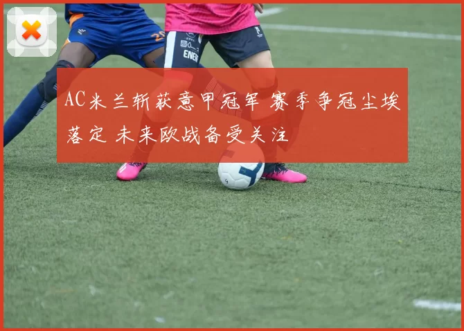 AC米兰斩获意甲冠军 赛季争冠尘埃落定 未来欧战备受关注