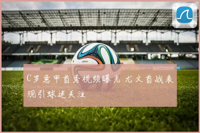 C罗意甲首秀视频曝光 尤文首战表现引球迷关注