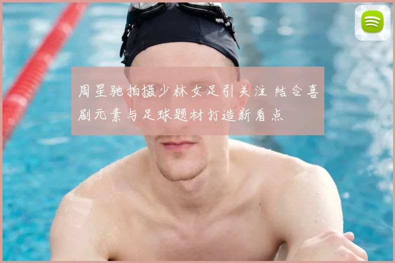 周星驰拍摄少林女足引关注 结合喜剧元素与足球题材打造新看点