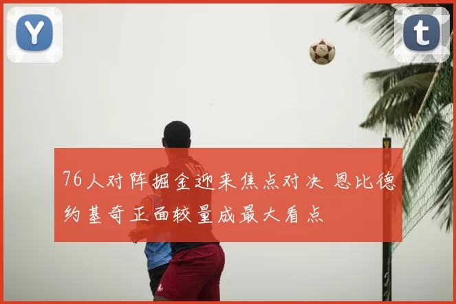 76人对阵掘金迎来焦点对决 恩比德约基奇正面较量成最大看点