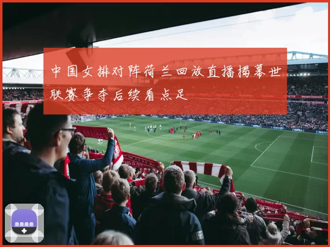 中国女排对阵荷兰回放直播揭幕世联赛争夺后续看点足