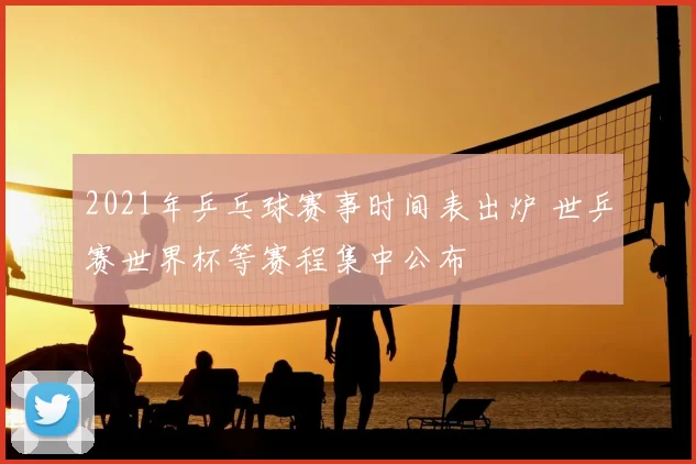 2021年乒乓球赛事时间表出炉 世乒赛世界杯等赛程集中公布