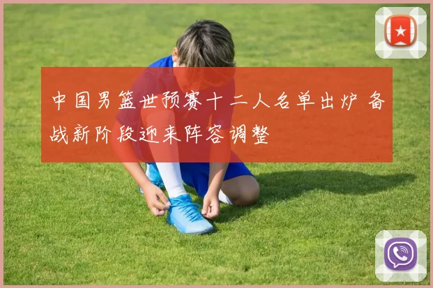 中国男篮世预赛十二人名单出炉 备战新阶段迎来阵容调整