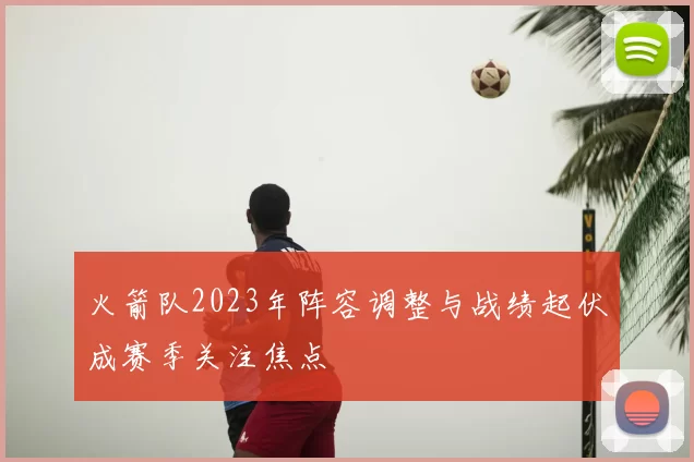 火箭队2023年阵容调整与战绩起伏成赛季关注焦点