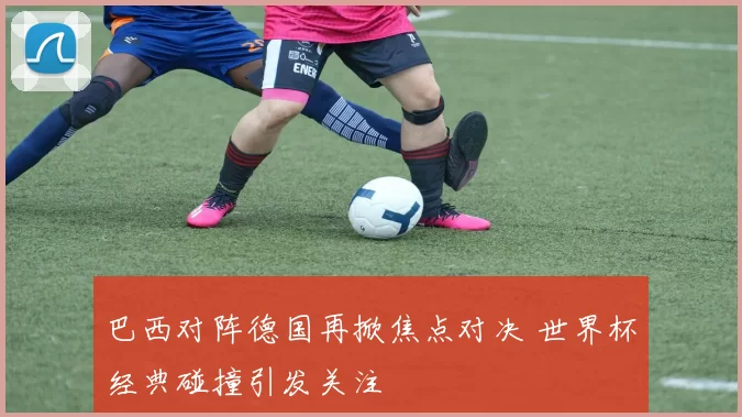 巴西对阵德国再掀焦点对决 世界杯经典碰撞引发关注