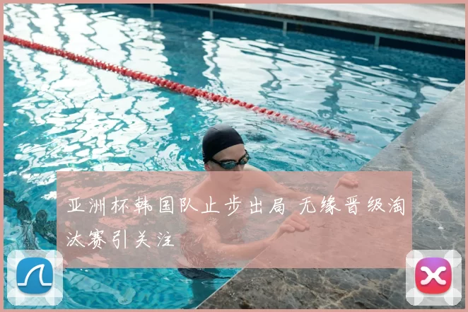 亚洲杯韩国队止步出局 无缘晋级淘汰赛引关注