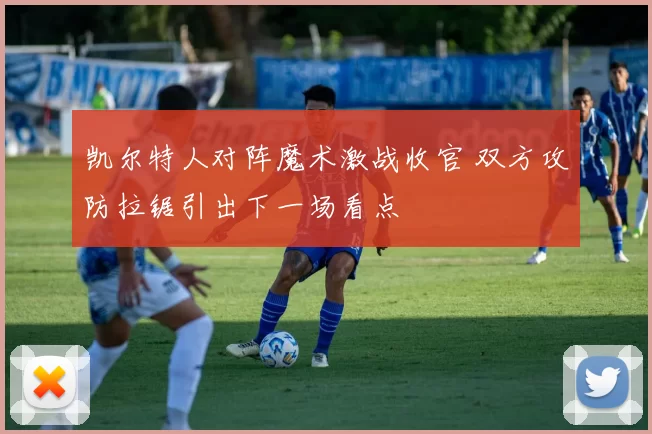 凯尔特人对阵魔术激战收官 双方攻防拉锯引出下一场看点